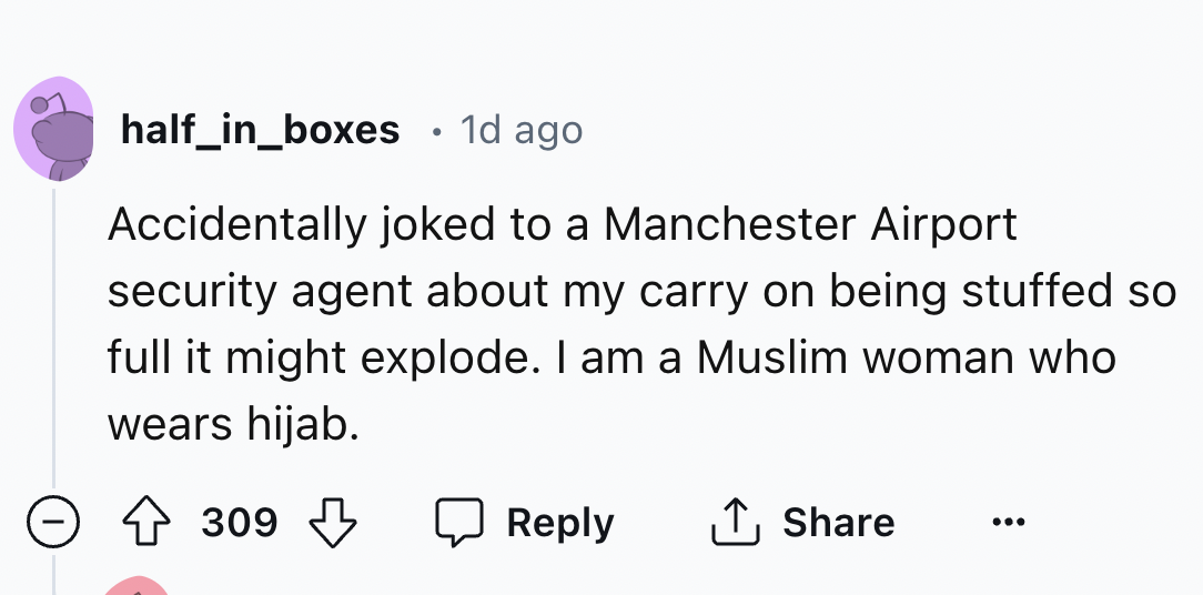 number - half_in_boxes 1d ago Accidentally joked to a Manchester Airport security agent about my carry on being stuffed so full it might explode. I am a Muslim woman who wears hijab. 309 309